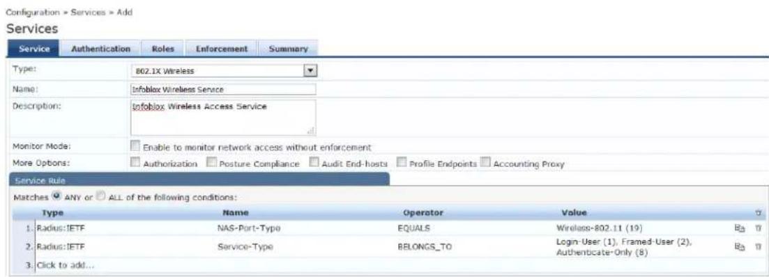 Configuration > Services > Add Services Service Authentication Roles Enforcement Summary Type: 802.1X Wireless Name: Infoblox Wireless Service Description: Infoblox Wireless Access Service Monitor Mode: Enable to monitor network access without enforcement More Options: Authorization Posture Compliance Audit End-hests Profile Endpoints Accounting Proxy Service Rule Matches ☑ ANY or ☑ ALL of the following conditions: Type Name Operator Value 1. Radius: IETF NAS-Port-Type EQUALS Wireless-802.11 (19) B3 2. Radius: IETF Service-Type BELONGS_TO Login-User (1), Framed-User (2), Authencicate-Only (8) B3 3. Click to add...
