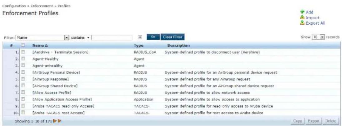 Configuration > Enforcement > Profiles Enforcement Profiles Filter: Name contains Go Clear Filter Show 10 records Name ▲ Type Description 1. [Aerohive - Terminate Session] RADIUS_CoA System-defined profile to disconnect user (Aerohive) 2. Agent-Healthy Agent 3. Agent- unhealthy Agent 4. [AirGroup Personal Device] RADIUS System-defined profile for an AirGroup personal device request 5. [AirGroup Response] RADIUS System-defined profile for any AirGroup request 6. [AirGroup Shared Device] RADIUS System-defined profile for an AirGroup shared device request 7. [Allow Access Profile] RADIUS System-defined profile to allow network access 8. [Allow Application Access Profile] Application System-defined profile to allow access to application 9. [Aruba TACACS read-only Access] TACACS System-defined profile for read-only access to Aruba device 10. [Aruba TACACS root Access] TACACS System-defined profile for root access to Aruba device Showing 1-10 of 171 ▶ Copy Export Delete