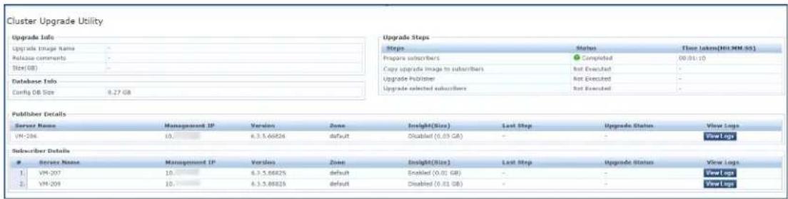 Cluster Upgrade Utility Upgrade Info Upgrade Info Name - Release comments - Size(08) - Database Info Config 08 Size 9.27 GB Upgrade Steps Steps Status Three Lakens(HI:MM-SS) Prepare subscribers Completed 00:01:10 Copy upgrade image to subscribers Not Executed - Upgrade Publisher Not Executed - Upgrade selected subscribers Not Executed Publisher Details Server Name Management IP Version Zone Insight(Blue) Last Step Upgrade Status View Logs VM-206 10 6.3.5.66826 default Disabled (0.03 GB) - - View Logs Subscriber Details Service Name Management IP Version Zone Insight(Blue) Last Step Upgrade Status View Logs 1 VM-207 10 6.3.5.66825 default Disabled (0.01 GB) - - View Logs 2 VM-208 10 6.3.5.66825 default Disabled (0.01 GB) - - View Logs