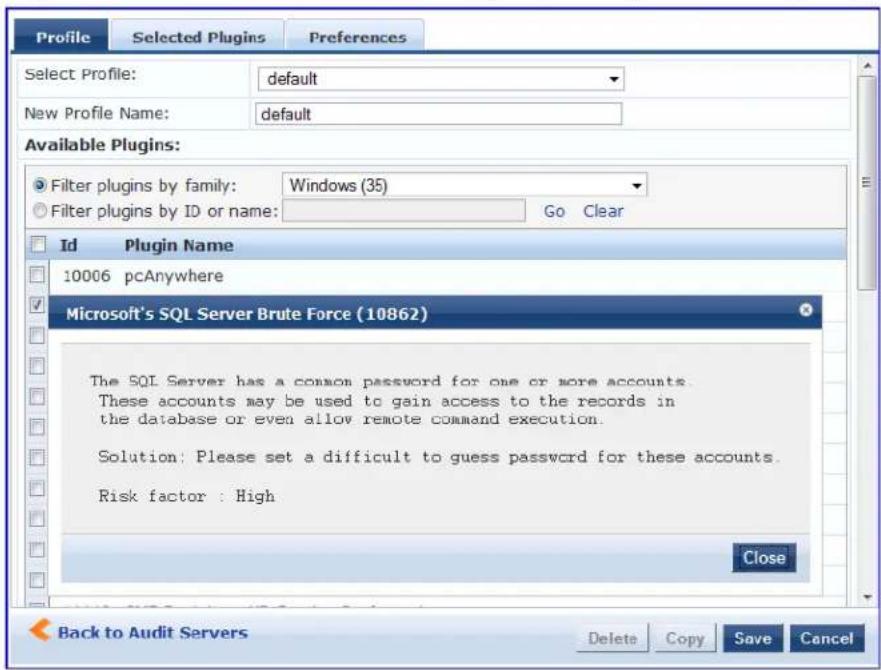 Profile Selected Plugins Preferences Select Profile: default New Profile Name: default Available Plugins: Filter plugins by family: Windows (35) Filter plugins by ID or name: Go Clear Id Plugin Name 10006 pcAnywhere Microsoft's SQL Server Brute Force (10862) The SQL Server has a common password for one or more accounts. These accounts may be used to gain access to the records in the database or even allow remote command execution. Solution: Please set a difficult to guess password for these accounts. Risk factor : High Close Back to Audit Servers Delete Copy Save Cancel