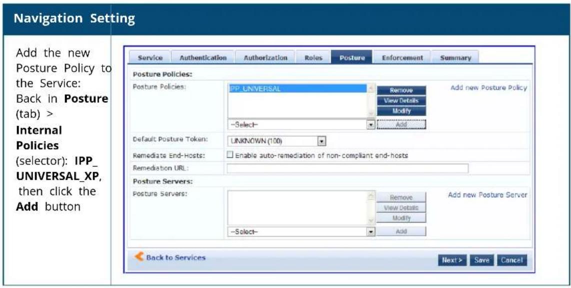 Navigation Setting Add the new Posture Policy to the Service: Back in Posture (tab) > Internal Policies (selector): IPP_ UNIVERSAL_XP, then click the Add button Service Authentication Authorization Roles Posture Enforcement Summary Posture Policies: Posture Policies: PP UNIVERSAL Remove Add new Posture Policy View Details Modify --Select- Add Default Posture Token: UNKNOWN (100) Remediate End-Hosts: Enable auto-remediation of non-compliant end-hosts Remediation URL: Posture Servers: Posture Servers: Remove Add new Posture Server View Details Modify --Select- Add Back to Services Next > Save Cancel