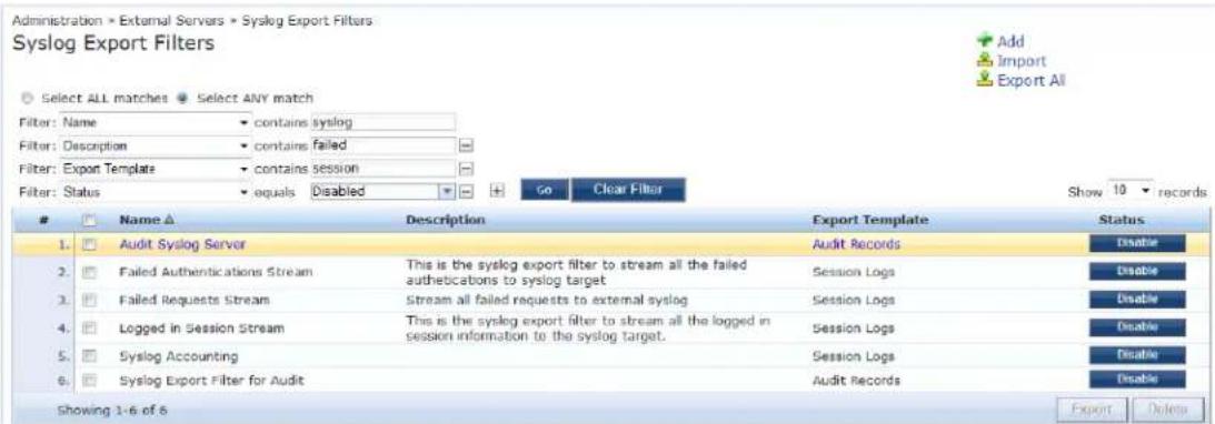 Administration × External Servers × Syslog Export Filters Syslog Export Filters Select ALL matches Select ANY match Filter: Name contains syslog Filter: Description contains failed Filter: Export Template contains session Filter: Status equals Disabled Go Clear Filter Show 10 records Name ▲ Description Export Template Status 1. Audit Syslog Server Audit Records Disable 2. Failed Authentications Stream This is the syslog export filter to stream all the failed authentications to syslog target Session Logs Disable 3. Failed Requests Stream Stream all failed requests to external syslog Session Logs Disable 4. Logged in Session Stream This is the syslog export filter to stream all the logged in session information to the syslog target. Session Logs Disable 5. Syslog Accounting Session Logs Disable 6. Syslog Export Filter for Audit Audit Records Disable Showing 1-6 of 6 Export Delete