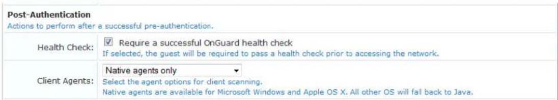 Post-Authentication Actions to perform after a successful pre-authentication. Health Check: ✓ Require a successful OnGuard health check If selected, the guest will be required to pass a health check prior to accessing the network. Client Agents: Native agents only ▼ Select the agent options for client scanning. Native agents are available for Microsoft Windows and Apple OS X. All other OS will fall back to Java.