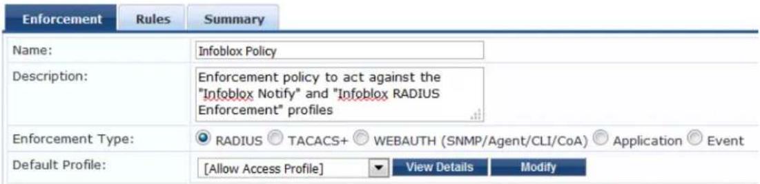 Enforcement Rules Summary Name: Infoblox Policy Description: Enforcement policy to act against the "Infoblox Notify" and "Infoblox RADIUS Enforcement" profiles Enforcement Type: RADIUS TACACS+ WEBAUTH (SNMP/Agent/CLI/CoA) Application Event Default Profile: [Allow Access Profile] View Details Modify