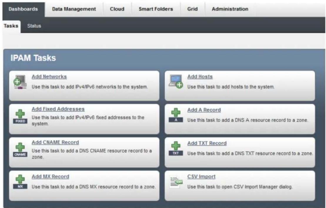 Dashboards Data Management Cloud Smart Folders Grid Administration Tasks Status IPAM Tasks Add Networks Use this task to add IPv4/IPv6 networks to the system. Add Hosts Use this task to add hosts to the system. Add Fixed Addresses Use this task to add IPv4/IPv6 fixed addresses to the system. Add A Record Use this task to add a DNS A resource record to a zone. Add CNAME Record Use this task to add a DNS CNAME resource record to a zone. Add TXT Record Use this task to add a DNS TXT resource record to a zone. Add MX Record Use this task to add a DNS MX resource record to a zone. CSV Import Use this task to open CSV Import Manager dialog.