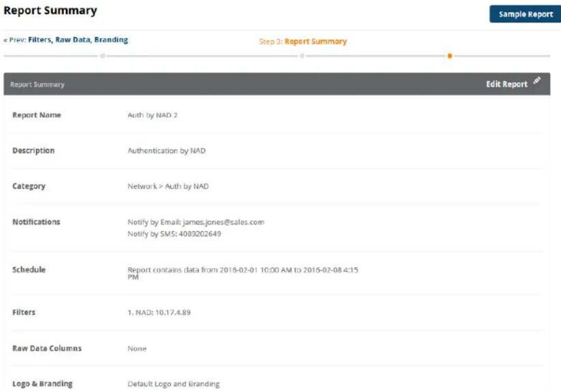 Report Summary « Prev: Filters, Raw Data, Branding Step 3: Report Summary Report Summary Edit Report Report Name Auth by NAD 2 Description Authentication by NAD Category Network > Auth by NAD Notifications Notify by Email: james.jones@sales.com Notify by SMS: 4089202649 Schedule Report contains data from 2016-02-01 10:00 AM to 2016-02-08 4:15 PM Filters 1, NAD: 10.17.4.89 Raw Data Columns None Logo & Branding Default Logo and Branding