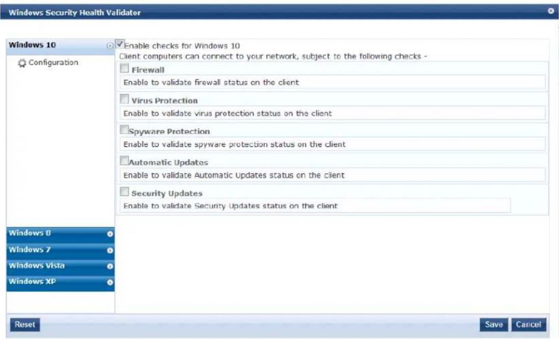 Windows Security Health Validator Windows 10 Configuration Enable checks for Windows 10 Client computers can connect to your network, subject to the following checks - Firewall Enable to validate firewall status on the client Virus Protection Enable to validate virus protection status on the client Spyware Protection Enable to validate spyware protection status on the client Automatic Updates Enable to validate Automatic Updates status on the client Security Updates Enable to validate Security Updates status on the client Windows 8 Windows 7 Windows Vista Windows XP Reset Save Cancel