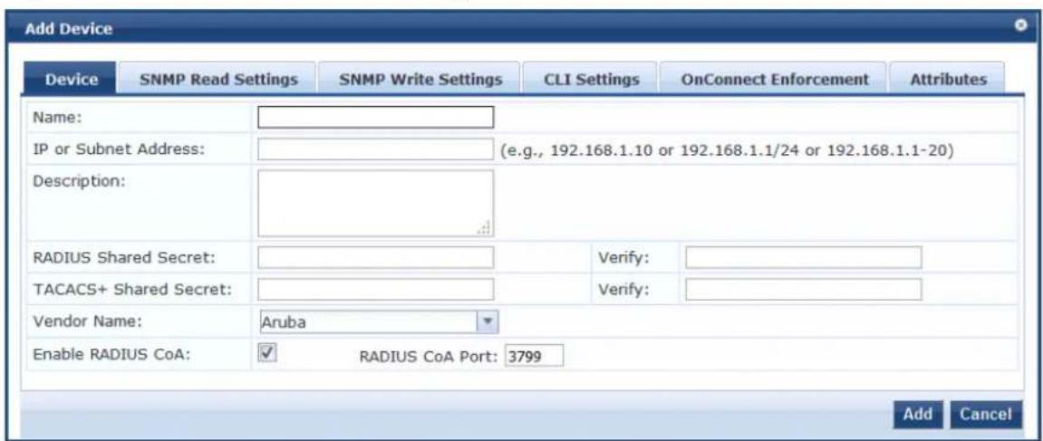 Add Device Device SNMP Read Settings SNMP Write Settings CLI Settings.OnConnect Enforcement Attributes Name: IP or Subnet Address: (e.g., 192.168.1.10 or 192.168.1.1/24 or 192.168.1.1-20) Description: RADIUS Shared Secret: TACACS+ Shared Secret: Vendor Name: Aruba Enable RADIUS CoA: ✓ RADIUS CoA Port: 3799 Add Cancel