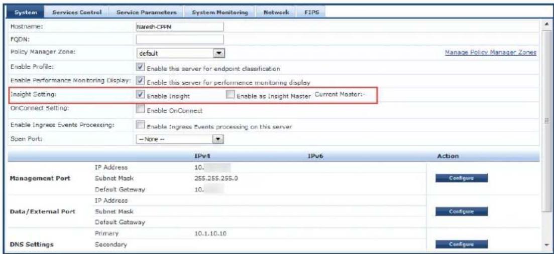 System Services Control Service Parameters System Monitoring Network FIPS Hostname: Naresh-CPM FQON: Policy Manager Zone: default Manage Policy Manager Zones Enable Profile: Enable this server for endpoint classification Enable Performance Monitoring Display: Enable this server for performance monitoring display Insight Setting: Enable Insight Enable as Insight Master Current Master:- OnConnect Setting: Enable OnConnect Enable Ingrass Events Processing: Enable Ingress Events processing on this server Spen Port: -- None -- IPv4 IPv6 Action IP Address 10. Management Port Subnet Mask 255.255.255.0 Default Gateway 10. Data/External Port IP Address Subnet Mask Default Gateway Data/External Port Primary 10.1.10.10 DNS Settings Secondary Configure Configure Configure Configure