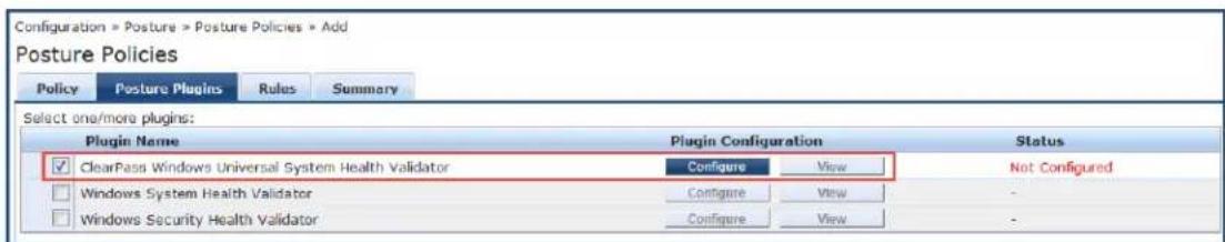 Configuration = Posture > Posture Policies > Add Posture Policies Policy Posture Plugins Rules Summary Select one/more plugins: Plugin Name Plugin Configuration Status ✓ ClearPass Windows Universal System Health Validator Configure View Not Configured Windows System Health Validator Configure View - Windows Security Health Validator Configure View -