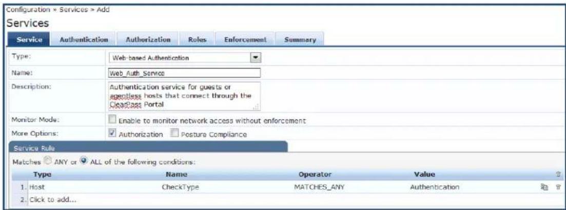 Configuration * Services > Add Services Service Authentication Authorization Roles Enforcement Summary Type: Web-based Authentication Name: Web_Auth_Service Description: Authentication service for guests or ageless hosts that connect through the ClearPass Portal Monitor Mode: Enable to monitor network access without enforcement More Options: Authorization Posture Compliance Service Rule Matches ANY or ALL of the following conditions: Type Name Operator Value 1. Host CheckType MATCHES_ANY Authentication 2. Click to add...