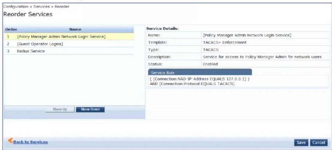 Configuration > Services > Reorder Reorder Services Order Name 1 [Policy Manager Admin Network Login Service] 2 [Guest Operator Logins] 3 Radius Service Move Up Move Down Service Details: Name: [Policy Manager Admin Network Login Service] Template: TACACS+ Enforcement Type: TACACS Description: Service for access to Policy Manager Admin for network users Status: Enabled Service Rule ( {Connection:NAD-IP-Address EQUALS 127.0.0.1} ) AND (Connection:Protocol EQUALS TACACS) Back to Services Save Cancel