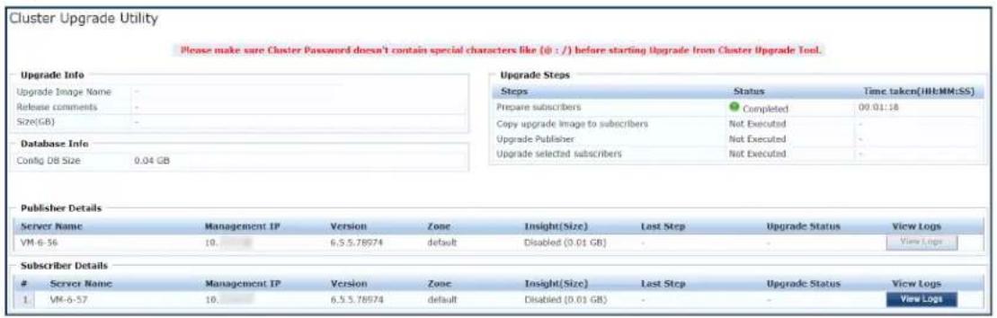 Cluster Upgrade Utility Please make sure Cluster Password doesn't contain special characters like (@ : /) before starting Upgrade from Cluster Upgrade Tool. Upgrade Info Upgrade Image Name Release comments Size(GB) Database Info Config DB Size 0.04 GB Upgrade Steps Steps Status Time taken(HI:MM:SS) Prepare subscribers Completed 00:01:18 Copy upgrade image to subscribers Not Executed - Upgrade Publisher Not Executed - Upgrade selected subscribers Not Executed - Publisher Details Server Name Management IP Version Zone Insight(Size) Last Step Upgrade Status View Logs VM-6-56 10 6.5.5.78974 default Disabled (0.01 GB) - Subscriber Details Server Name Management IP Version Zone Insight(Size) Last Step Upgrade Status View Logs 1 VM-6-57 10 6.5.5.78974 default Disabled (0.01 GB) - - View Logs