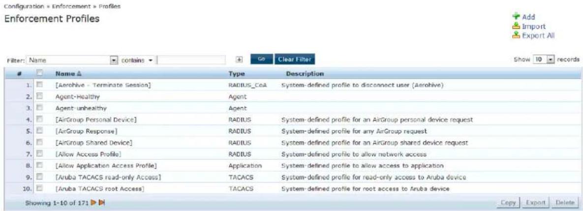 Configuration » Enforcement » Profiles Enforcement Profiles Filter: Name ▼ contains ▼ Go Clear Filter Show 10 records Name ▲ Type Description 1. [Aerohive - Terminate Session] RADIUS_CoA System-defined profile to disconnect user (Aerohive) 2. Agent-Healthy Agent 3. Agent-unhealthy Agent 4. [AirGroup Personal Device] RADIUS System-defined profile for an AirGroup personal device request 5. [AirGroup Response] RADIUS System-defined profile for any AirGroup request 6. [AirGroup Shared Device] RADIUS System-defined profile for an AirGroup shared device request 7. [Allow Access Profile] RADIUS System-defined profile to allow network access 8. [Allow Application Access Profile] Application System-defined profile to allow access to application 9. [Aruba TACACS read-only Access] TACACS System-defined profile for read-only access to Aruba device 10. [Aruba TACACS root Access] TACACS System-defined profile for root access to Aruba device Showing 1-10 of 171 ▶ Copy Export Delete