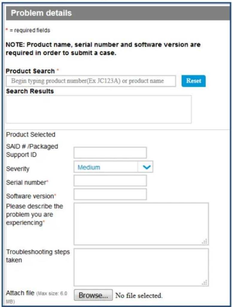 Problem details * = required fields NOTE: Product name, serial number and software version are required in order to submit a case. Product Search * Begin typing product number(Ex JC123A) or product name Reset Search Results Product Selected SAID # /Packaged Support ID Severity Medium Serial number* Software version* Please describe the problem you are experiencing* Troubleshooting steps taken Attach file (Max size: 6.0 MB) Browse... No file selected.