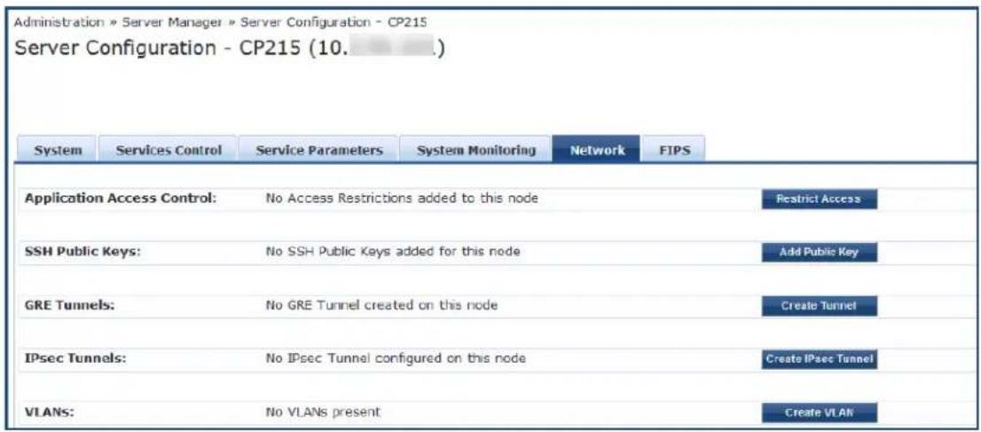 Administration » Server Manager » Server Configuration - CP215 Server Configuration - CP215 (10. ____) System Services Control Service Parameters System Monitoring Network FIPS Application Access Control: No Access Restrictions added to this node Restrict Access SSH Public Keys: No SSH Public Keys added for this node Add Public Key GRE Tunnels: No GRE Tunnel created on this node Create Tunnel IPsec Tunnels: No IPsec Tunnel configured on this node Create IPsec Tunnel VLANs: No VLANs present Create VLAN