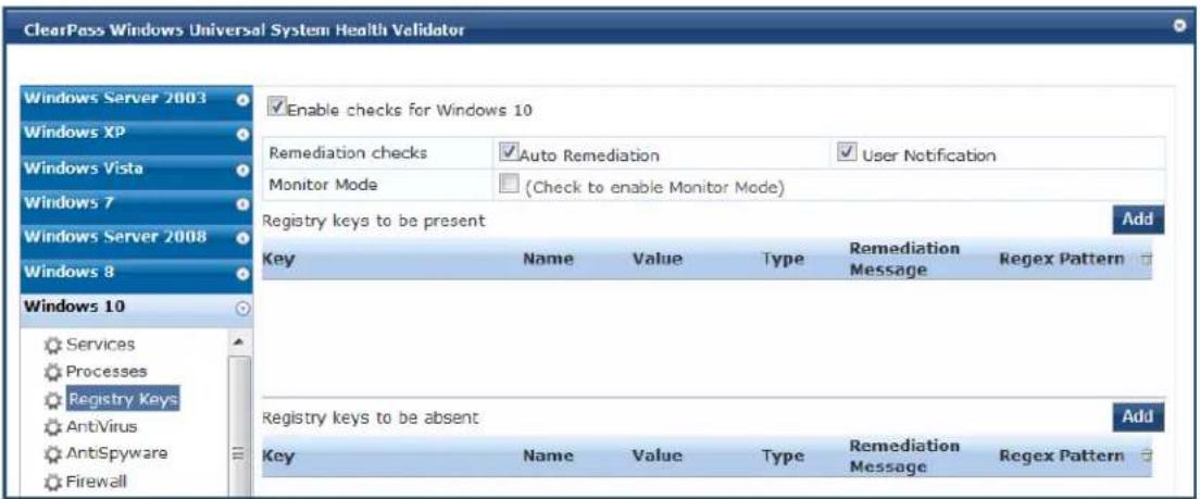 ClearPass Windows Universal System Health Vehidator Windows Server 2003 Windows XP Windows Vista Windows 7 Windows Server 2008 Windows 8 Windows 10 Services Processes Registry Keys Antivirus AntiSpyware Firewall Enable checks for Windows 10 Remediation checks Auto Remediation User Notification Monitor Mode (Check to enable Monitor Mode) Registry keys to be present Add Key Name Value Type Remediation Message Regex Pattern Registry keys to be absent Add Key Name Value Type Remediation Message Regex Pattern