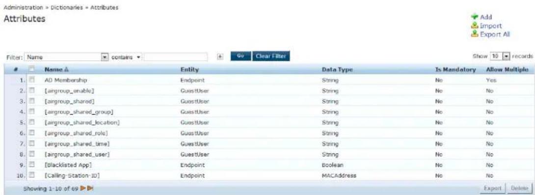 Administration > Dictionaries > Attributes Attributes Filter: Name contains Go Clear Filter Show 10 records Name A Entity Data Type Is Mandatory Allow Multiple 1. AD Membership Endpoint String No Yes 2. [airgroup_unable] GuestUser String No No 3. [airgroup_shared] GuestUser String No No 4. [airgroup_shared_group] GuestUser String No No 5. [airgroup_shared_location] GuestUser String No No 6. [airgroup_shared_role] GuestUser String No No 7. [airgroup_shared_time] GuestUser String No No 8. [airgroup_shared_user] GuestUser String No No 9. [blacklisted App] Endpoint Boolean No No 10. [Calling-Station-ID] Endpoint MACAddress No No Showing 1-10 of 69 Export Delete