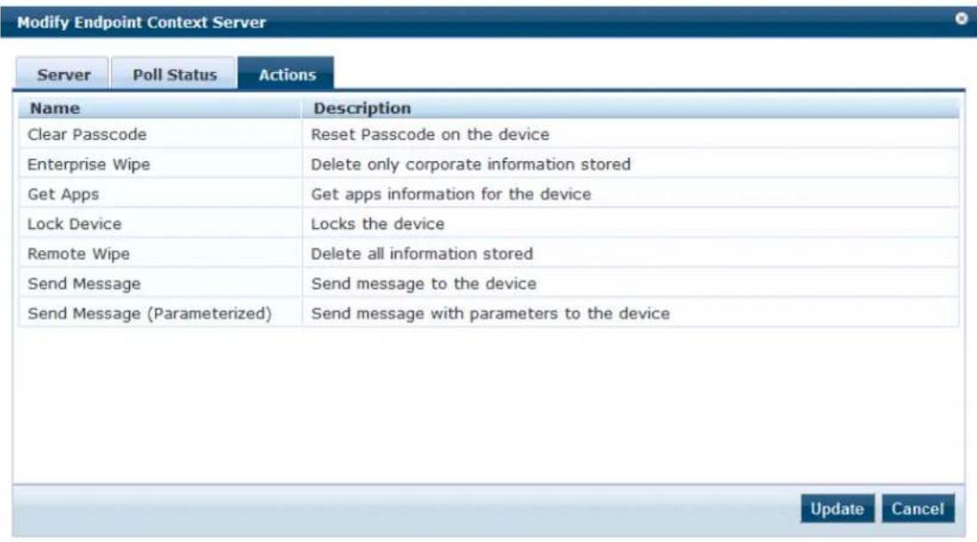 Modify Endpoint Context Server Server Poll Status Actions Name Description Clear Passcode Reset Passcode on the device Enterprise Wipe Delete only corporate information stored Get Apps Get apps information for the device Lock Device Locks the device Remote Wipe Delete all information stored Send Message Send message to the device Send Message (Parameterized) Send message with parameters to the device Update Cancel