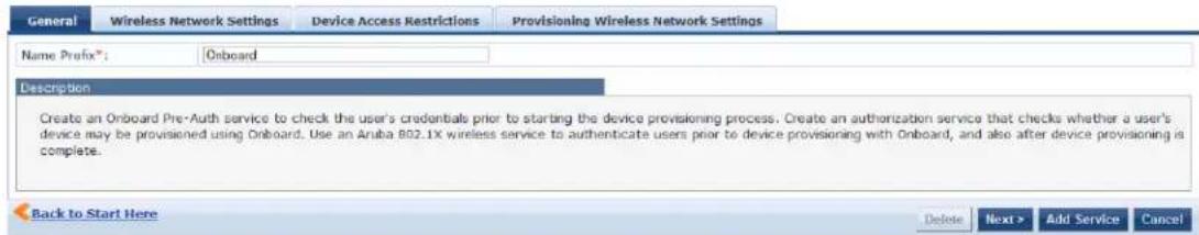 General Wireless Network Settings Device Access Restrictions Provisioning Wireless Network Settings Name Prefix®: Onboard Description Create an Onboard Pre-Auth service to check the user's credentials prior to starting the device provisioning process. Create an authorization service that checks whether a user's device may be provisioned using Onboard. Use an Aruba 802.1X wireless service to authenticate users prior to device provisioning with Onboard, and also after device provisioning is complete. Back to Start Here Delete Next > Add Service Cancel