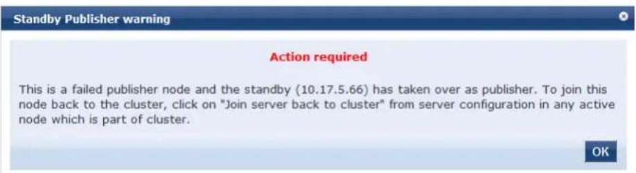 Standby Publisher warning Action required This is a failed publisher node and the standby (10.17.5.66) has taken over as publisher. To join this node back to the cluster, click on "Join server back to cluster" from server configuration in any active node which is part of cluster. OK