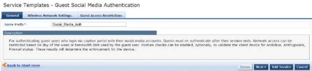 Service Templates - Guest Social Media Authentication General Wireless Network Settings Guest Access Restrictions Name Prefix*: Social_Media_Auth Description For authenticating guest users who login via captive portal with their social media accounts. Guests must re-authenticate after their session ends. Network access can be restricted based on day of the week or bandwidth limit used by the guest user. Posture checks can be enabled, optionally, to validate the client device for Antivirus, Antibyspware, Firewall status. These results will determine the enforcement for the device. Back to Start Here Delete Next > Add Service Cancel