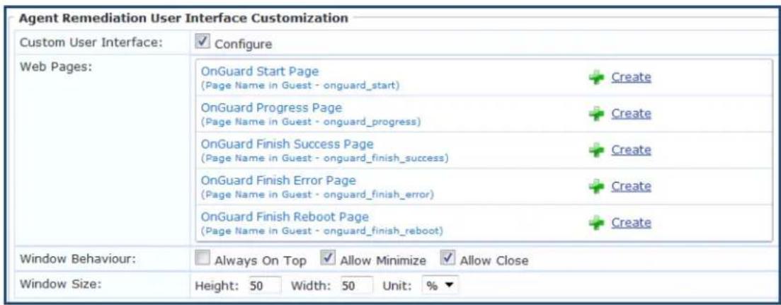 Agent Remediation User Interface Customization Custom User Interface: Configure Web Pages: OnGuard Start Page (Page Name in Guest - onguard_start) Create OnGuard Progress Page (Page Name in Guest - onguard_progress) Create OnGuard Finish Success Page (Page Name in Guest - onguard_finish_success) Create OnGuard Finish Error Page (Page Name in Guest - onguard_finish_error) Create OnGuard Finish Reboot Page (Page Name in Guest - onguard_finish_reboot) Create Window Behaviour: Always On Top Allow Minimize Allow Close Window Size: Height: 50 Width: 50 Unit: %