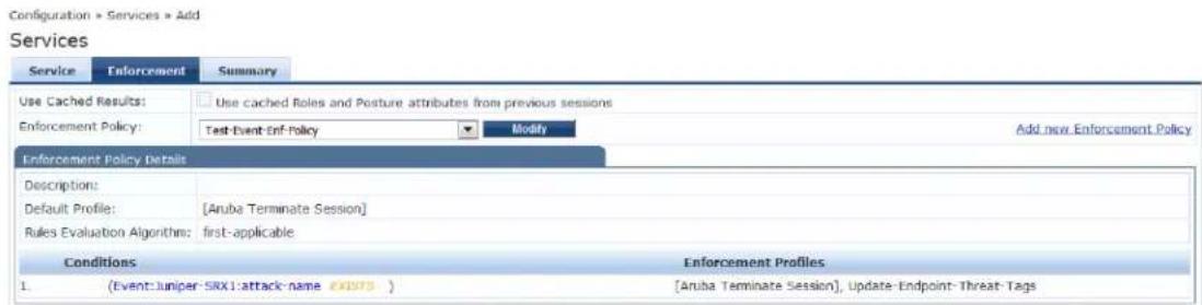 Configuration > Services > Add Services Service Enforcement Summary Use Cached Results: Use cached Roles and Posture attributes from previous sessions Enforcement Policy: Test-Event Enf-Policy Modify Add new Enforcement Policy Enforcement Policy Details Descriptions: Default Profile: [Anuba Terminate Session] Rules Evaluation Algorithm: first-applicable Conditions Enforcement Profiles 1. (Event:Juniper-SRX1:attack-name EXISTS) [Anuba Terminate Session], Update-Endpoint-Threat-Tags