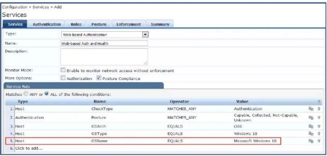 Configuration > Services > Add Services Service Authentication Roles Posture Enforcement Summary Type: Web-based Authentication Name: Web-based Auth and Health Description: Monitor Mode: Enable to monitor network access without enforcement More Options: Authorization Posture Compliance Service Rule Matches ANY or ALL of the following conditions: Type Name Operator Value ? 1. Host CheckType MATCHES_ANY Authentication 2. Authentication Posture MATCHES_ANY Capable, Collected, Not-Capable, Unknown 3. Host OSArch EQUALS i386 4. Host OSType EQUALS Windows 10 5. Host OSName EQUALS Microsoft Windows 10 6. Click to add...