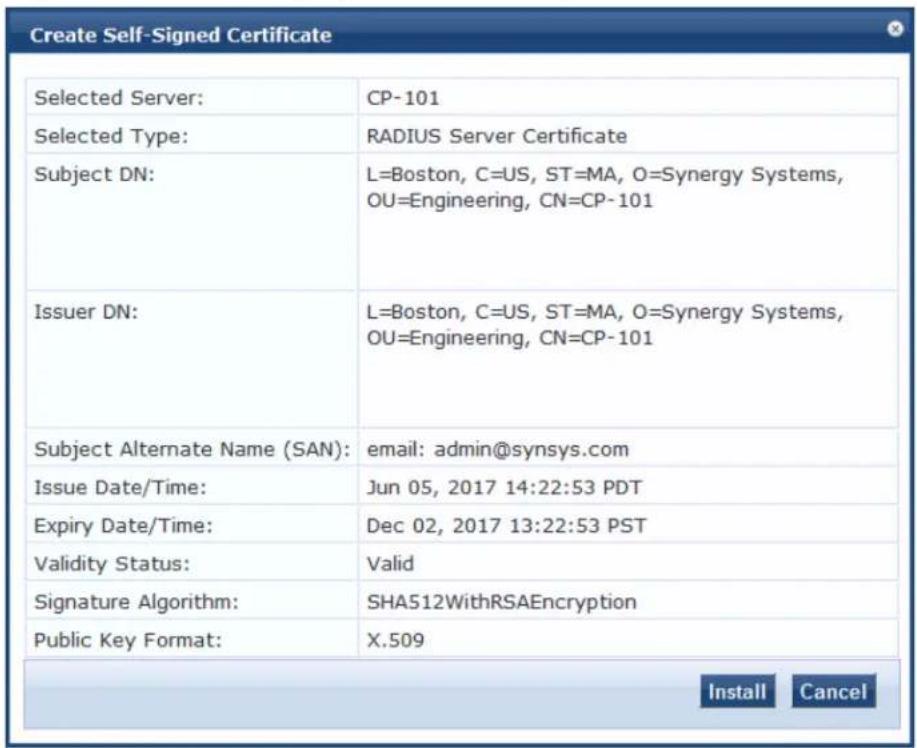 Create Self-Signed Certificate Selected Server: CP-101 Selected Type: RADIUS Server Certificate Subject DN: L=Boston, C=US, ST=MA, O=Synergy Systems, OU=Engineering, CN=CP-101 Issuer DN: L=Boston, C=US, ST=MA, O=Synergy Systems, OU=Engineering, CN=CP-101 Subject Alternate Name (SAN): email: admin@synsys.com Issue Date/Time: Jun 05, 2017 14:22:53 PDT Expiry Date/Time: Dec 02, 2017 13:22:53 PST Validity Status: Valid Signature Algorithm: SHA512WithRSAEncryption Public Key Format: X.509 Install Cancel