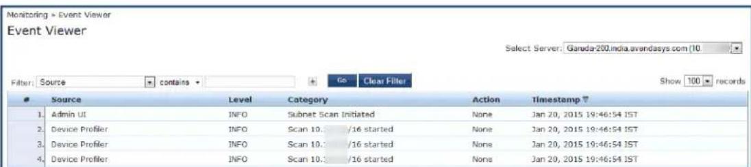 Monitoring Event Viewer Event Viewer Select Server: Ganada-200.india.avendasys.com (10) Filter: Source contains Go Clear Filler Show 100 records Source Level Category Action Timestamp 1. Admin UI INFO Subnet Scan Initiated None Jan 20, 2015 19:46:54 IST 2. Device Profiler INFO Scan 10.: /16 started None Jan 20, 2015 19:46:54 IST 3. Device Profiler INFO Scan 10.: /16 started None Jan 20, 2015 19:46:54 IST 4. Device Profiler INFO Scan 10.: /16 started None Jan 20, 2015 19:46:54 IST