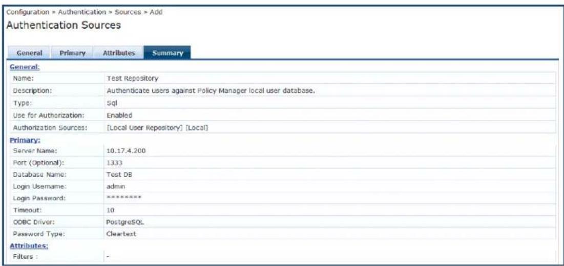 Configuration > Authentication > Sources > Add Authentication Sources General Primary Attributes Summary General: Name: Test Repository Description: Authenticate users against Policy Manager local user database. Type: Sql Use for Authorization: Enabled Authorization Sources: [Local User Repository] [Local] Primary: Server Name: 10.17.4.200 Port (Optional): 1333 Database Name: Test DB Login Username: admin Login Password: ***** Timeout: 10 ODBC Driver: PostgreSQL Password Type: Cleartext Attributes: Filters : -