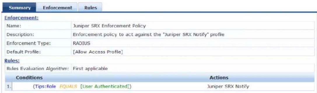 Summary Enforcement Rules Enforcement: Name: Juniper SRX Enforcement Policy Description: Enforcement policy to act against the "Juniper SRX Notify" profile Enforcement Type: RADIUS Default Profile: [Allow Access Profile] Rules: Rules Evaluation Algorithm: First applicable Conditions Actions 1. (Tips:Role EQUALS [User Authenticated]) Juniper SRX Notify