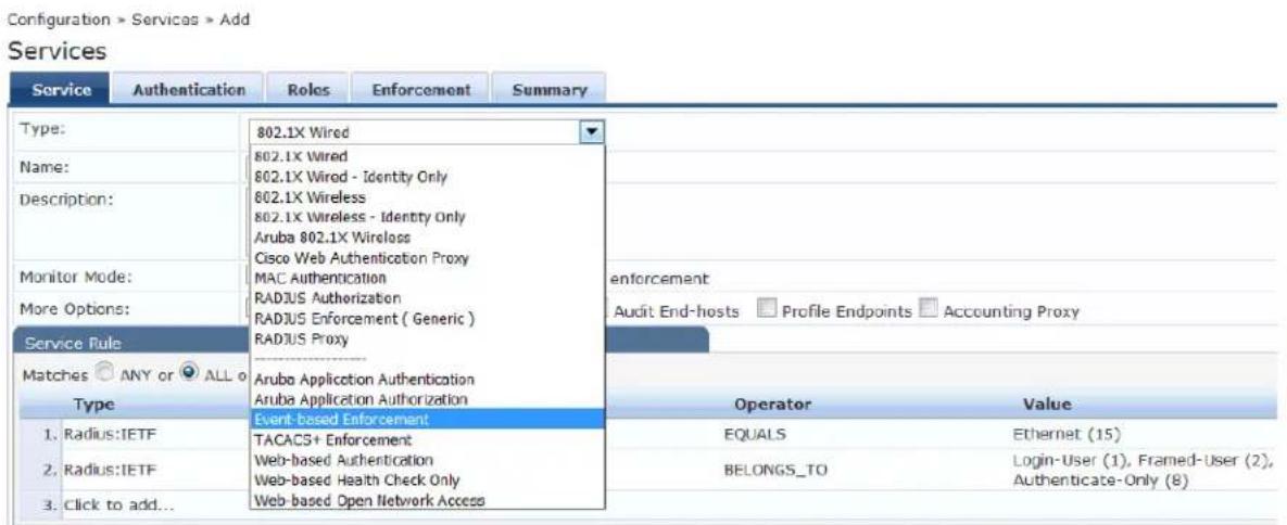 Configuration > Services > Add Services Service Authentication Roles Enforcement Summary Type: 802.1X Wired 802.1X Wired 802.1X Wired - Identity Only 802.1X Wireless 802.1X Wireless - Identity Only Aruba 802.1X Wireless Cisco Web Authentication Proxy MAC Authentication RADJUS Authorization RADJUS Enforcement ( Generic ) RADJUS Proxy enforcement Audit End-hosts Profile Endpoints Accounting Proxy Service Rule Matches ANY or ALL o Type Aruba Application Authentication Aruba Application Authorization Event-based Enforcement Operator Value 1. Radius:IETF TACACS+ Enforcement EQUALS Ethernet (15) 2. Radius:IETF Web-based Authentication BELONGS_TO Login-User (1), Framed-User (2), Web-based Health Check Only Authenticate-Only (8) 3. Click to add... Web-based Open Network Access