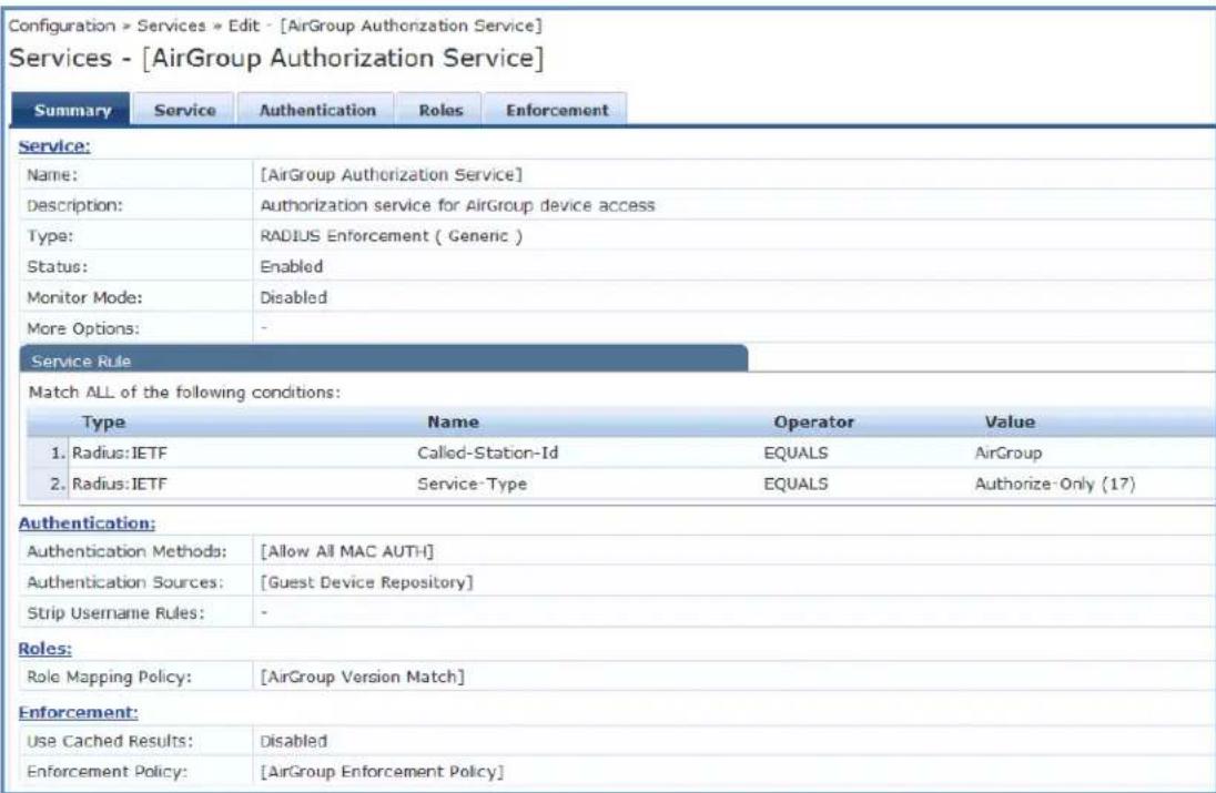 Configuration > Services * Edit - [AirGroup Authorization Service] Services - [AirGroup Authorization Service] Summary Service Authentication Roles Enforcement Service: Name: [AirGroup Authorization Service] Description: Authorization service for AirGroup device access Type: RADIUS Enforcement ( Generic ) Status: Enabled Monitor Mode: Disabled More Options: - Service Rule Match ALL of the following conditions: Type Name Operator Value 1. Radius: IETF Called-Station-Id EQUALS AirGroup 2. Radius: IETF Service-Type EQUALS Authorize-Only (17) Authentication: Authentication Methods: [Allow All MAC AUTH] Authentication Sources: [Guest Device Repository] Strip Username Rules: - Roles: Role Mapping Policy: [AirGroup Version Match] Enforcement: Use Cached Results: Disabled Enforcement Policy: [AirGroup Enforcement Policy]