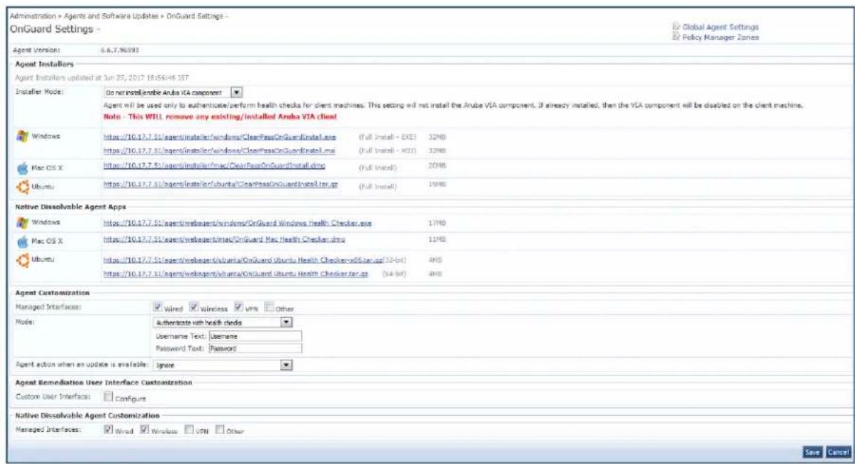 Administration > Agents and Software Updates > OnGuard Settings - OnGuard Settings - Global Agent Settings Policy Manager Zones Agent Version: 6.6.7.36593 Agent Installers Agent Installers updated at Jun 27, 2017 15:56:46:35T Installer Mode: Do not installEnable Aruba VIA component Agent will be used only to authenticate/perform health checks for client machines. This setting will not install the Aruba VIA component. If already installed, then the VIA component will be disabled on the client machine. Note - This WILL remove any existing/installed Aruba VIA client Windows https://10.17.7.51/agent/installer/windows/ClearPassOnGuardInstall.exe (Full Install) - EXE 32MB https://10.17.7.51/agent/installer/windows/ClearPassOnGuardInstall.me (Full Install) - XEEI 32MB Mac OS X https://10.17.7.51/agent/installer/mac/ClearPassOnGuardInstall.dmo (Full Install) 20MB Ubuntu https://10.17.7.51/agent/installer/ubuntu/ClearPassOnGuardInstall.tar.gz (Full Install) 19MB Native Dissolvable Agent Apps Windows https://10.17.7.51/agent/webagent/windows/OnGuard Windows Health Checker.exe 17MB Mac OS X https://10.17.7.51/agent/webagent/mac/OnGuard Mac Health Checker.dmo 11MB Ubuntu https://10.17.7.51/agent/webagent/ubuntu/OnGuard Ubuntu Health Checker.x8.x9.x9 (32-bit) 4MB https://10.17.7.51/agent/webagent/ubuntu/OnGuard Ubuntu Health Checker.tar.gz (54-bit) 4MB Agent Customization Managed Interfaces: Wired wireless VRV other Mode: Authenticate with health checks Username Text: Username Password Text: Password Agent action when an update is available: Ignore Agent Remediation User Interface Customization Custom User Interfaces: Configure Native Dissolvable Agent Customization Managed Interfaces: Wired Wireless VRN Other Save Cancel