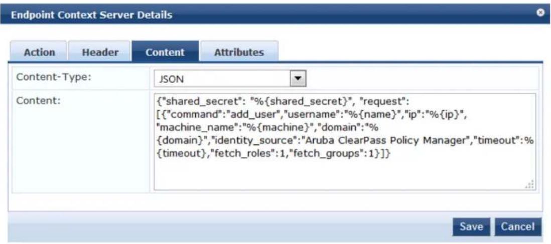 Endpoint Context Server Details Action Header Content Attributes Content-Type: JSON Content: {"shared_secret": "%{shared_secret}", "request": [{"command":"add_user","username":"%{name}", "ip":"%{ip}", "machine_name":"%{machine}", "domain":"% {domain}", "identity_source":"Aruba ClearPass Policy Manager", "timeout":"% {timeout}, "fetch_roles":1,"fetch_groups":1}]} Save Cancel