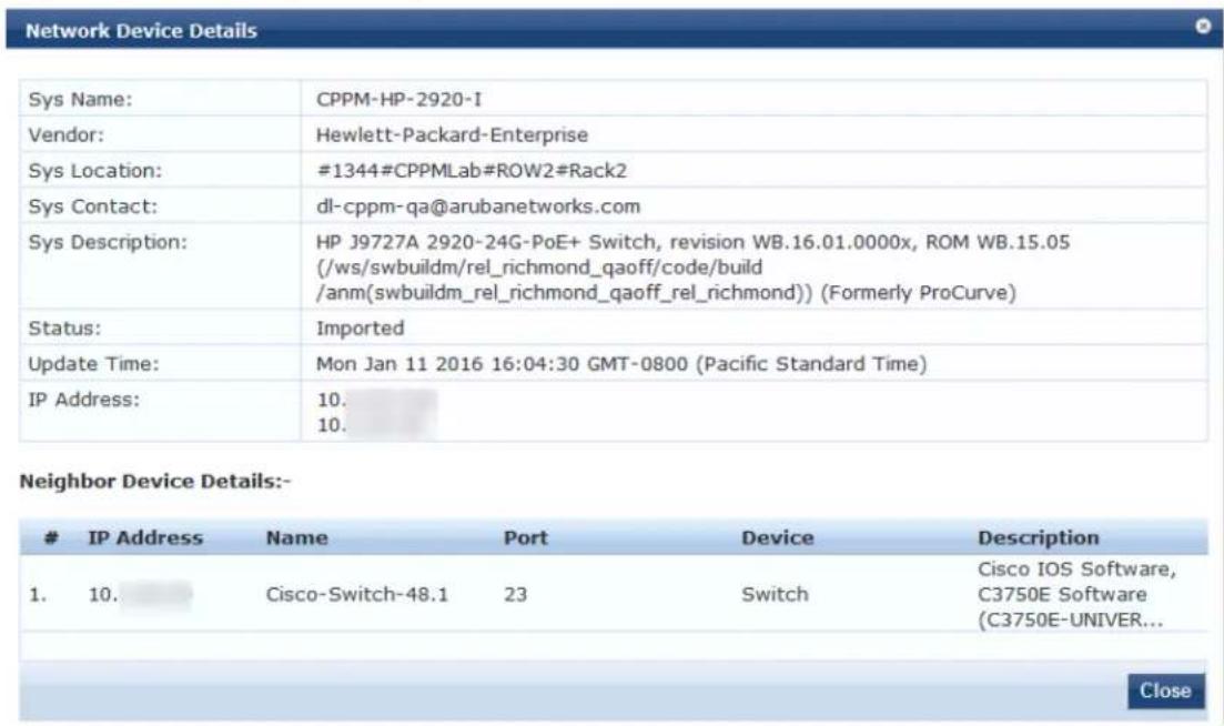 Network Device Details Sys Name: CPPM-HP-2920-I Vendor: Hewlett-Packard-Enterprise Sys Location: #1344#CPPMLab#ROW2#Rack2 Sys Contact: dl-cppm-qa@arubanetworks.com Sys Description: HP J9727A 2920-24G-PoE+ Switch, revision WB.16.01.0000x, ROM WB.15.05 (/ws/swbuildm/rel_richmond_qaoff/code/build /anm(swbuildm_rel_richmond_qaoff_rel_richmond)) (Formerly ProCurve) Status: Imported Update Time: Mon Jan 11 2016 16:04:30 GMT-0800 (Pacific Standard Time) IP Address: 10. 10. Neighbor Device Details:- IP Address Name Port Device Description 1. 10. Cisco-Switch-48.1 23 Switch Cisco IOS Software, C3750E Software (C3750E-UNIVER... Close