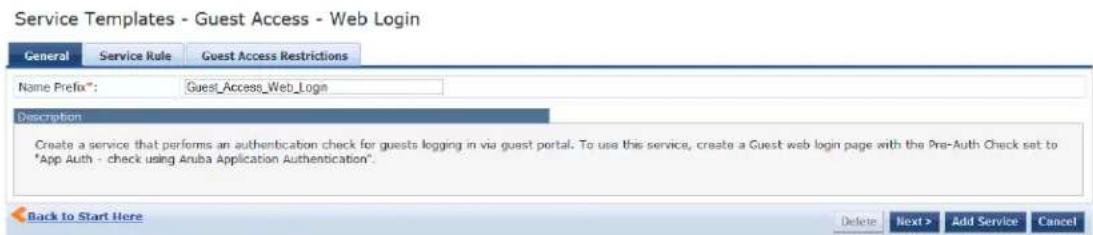 Service Templates - Guest Access - Web Login General Service Rule Guest Access Restrictions Name Prefix*: Guest_Access_Web_Login Description Create a service that performs an authentication check for guests logging in via guest portal. To use this service, create a Guest web login page with the Pre-Auth Check set to "App Auth - check using Aruba Application Authentication". Back to Start Here Delete Next > Add Service Cancel