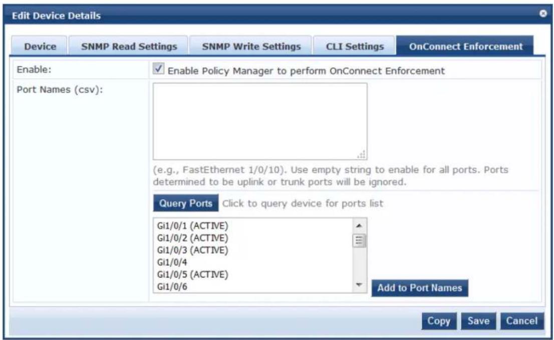 Edit Device Details Device SNMP Read Settings SNMP Write Settings CLI Settings OnConnect Enforcement Enable: Port Names (csv): Enable Policy Manager to perform OnConnect Enforcement (e.g., FastEthernet 1/0/10). Use empty string to enable for all ports. Ports determined to be uplink or trunk ports will be ignored. Query Ports Click to query device for ports list Gi1/0/1 (ACTIVE) Gi1/0/2 (ACTIVE) Gi1/0/3 (ACTIVE) Gi1/0/4 Gi1/0/5 (ACTIVE) Gi1/0/6 Add to Port Names Copy Save Cancel
