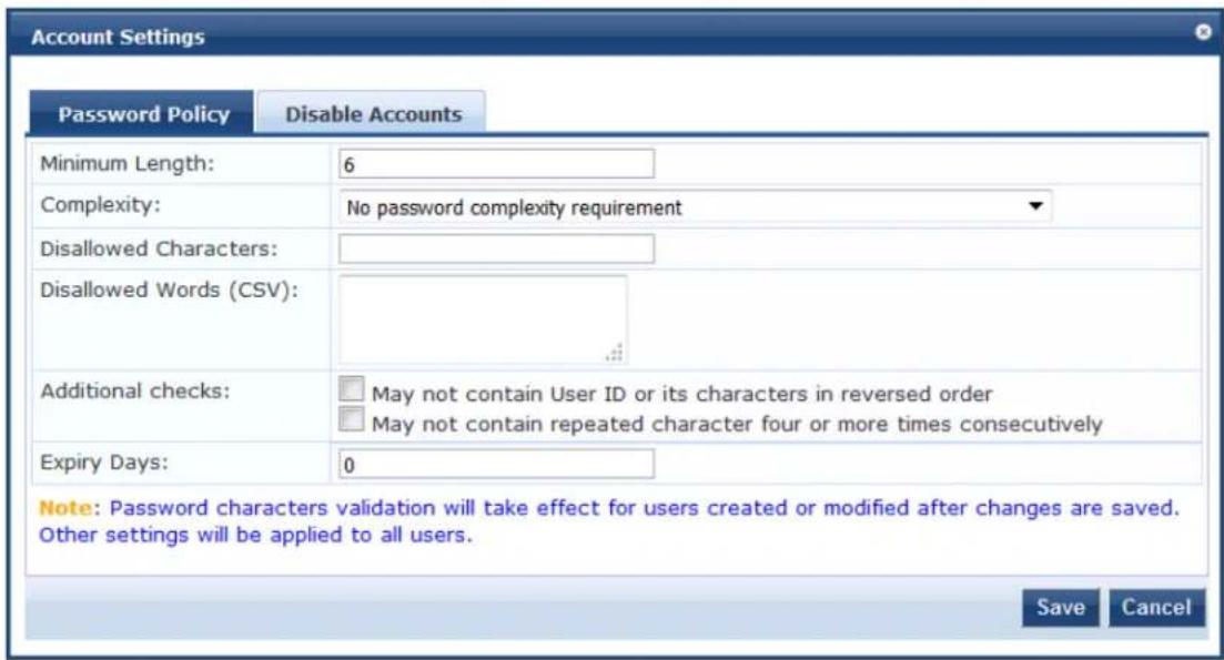 Account Settings Password Policy Disable Accounts Minimum Length: 6 Complexity: No password complexity requirement Disallowed Characters: Disallowed Words (CSV): Additional checks: □ May not contain User ID or its characters in reversed order □ May not contain repeated character four or more times consecutively Expiry Days: 0 Note: Password characters validation will take effect for users created or modified after changes are saved. Other settings will be applied to all users. Save Cancel