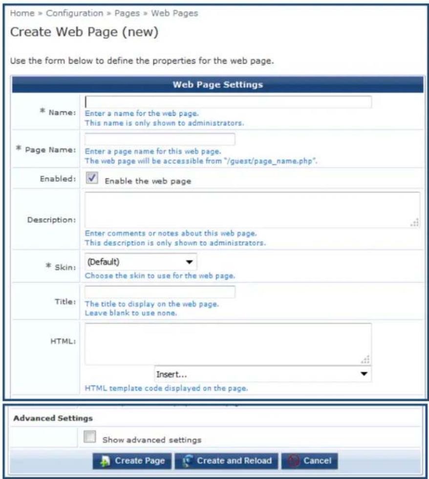 Home » Configuration » Pages » Web Pages Create Web Page (new) Use the form below to define the properties for the web page. Web Page Settings * Name: Enter a name for the web page. This name is only shown to administrators. * Page Name: Enter a page name for this web page. The web page will be accessible from "/guest/page_name.php". Enabled: Enable the web page Description: Enter comments or notes about this web page. This description is only shown to administrators. * Skin: (Default) Choose the skin to use for the web page. Title: The title to display on the web page. Leave blank to use none. HTML: Insert... HTML template code displayed on the page. Advanced Settings Show advanced settings Create Page Create and Reload Cancel