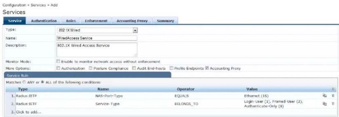 Configuration > Services > Add Services Service Authentication Roles Enforcement Accounting Proxy Summary Type: 802.1X Wired Name: WiredAccess Service Description: 802.1X Wired Access Service Monitor Mode: Enable to monitor network access without enforcement More Options: Authorization Posture Compliance Audit End-hosts Profile Endpoints Accounting Proxy Service Rule Matches ANY or ALL of the following conditions: Type Name Operator Value 1. Radius: IETF NAS-Port-Type EQUALS Ethernet (15) 2. Radius: IETF Service-Type BELONGS_TO Login-User (1), Framed-User (2), 3. Click to add... Authenticate-Only (8)