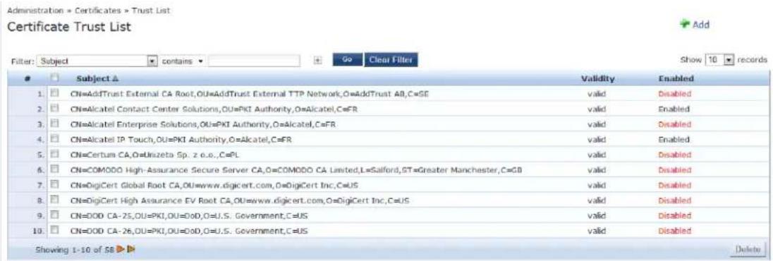 Administration = Certificates > Trust List Certificate Trust List Filter: Subject contains Go Clear Filter Show 10 records Subject ▲ 1. CN=AddTrust External CA Root,OU=AddTrust External TTP Network,O=AddTrust AB,C=SE 2. CN=Alcatel Contact Center Solutions,OU=PKI Authority,O=Alcatel,C=FR 3. CN=Alcatel Enterprise Solutions,OU=PKI Authority,O=Alcatel,C=FR 4. CN=Alcatel IP Touch,OU=PKI Authority,O=Alcatel,C=FR 5. CN=Certum CA,O=Unizeta Sp. z e.o.,C=PL 6. CN=COMODO High-Assurance Secure Server CA,O=COMODO CA Limited,L=Salford,ST=Greater Manchester,C=GB 7. CN=DigiCert Global Root CA,OU=www.digicert.com,O=DigiCert Inc,C=US 8. CN=DigiCert High Assurance EV Root CA,OU=www.digicert.com,O=DigiCert Inc,C=US 9. CN=ODO CA-25,OU=PKI,OU=DoD,O=U.S. Government,C=US 10. CN=ODO CA-26,OU=PKI,OU=DoD,O=U.S. Government,C=US Validity valid Enabled valid Enabled valid Enabled valid Enabled valid Enabled valid Disabled 放弃 1-10 of SB ▶ Delete