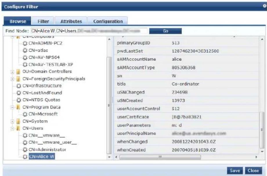 Configure Filter Browse Filter Attributes Configuration Find Node: CN=Alice W.CN=Users.DI=DX-axandays.DI=CC Go CN=Computers CN=ADMIN-PC2 CN=atlas CN=AV-NPS64 CN=AV-TESTLAB-XP DU=Domain Controllers CN=ForeignSecurityPrincipals CN=Infrastructure CN=LostAndFound CN=NTDS Quotas CN=Program Data CN=Microsoft CN=System CN=Users CN=_vmware_ CN=_vmware_user_ CN=Administrator CN=Alice W primaryGroupID 513 pwdLastSet 128746230430312500 sAMAccountName alice sAMAccountType 805306368 sn W title Co-ordinator uSNChanged 234698 uSNCreated 13973 userAccountControl 512 userCertificate [B@7ba83821] userParameters m: d userPrincipalName alice@us.avendays.com whenChanged 20081224201043.0Z whenCreated 20070405181039.0Z Save Close