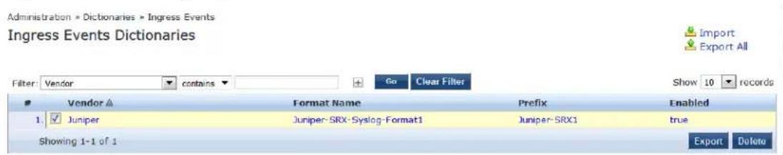 Administration * Dictionaries * Ingress Events Ingress Events Dictionaries Filter: Vendor contains Go Clear Filter Show 10 records Vendor ▲ Format Name Prefix Enabled 1. ✓ Juniper Juniper-SRX-Syslog-Format1 Juniper-SRX1 true Showing 1-1 of 1 Export Delete