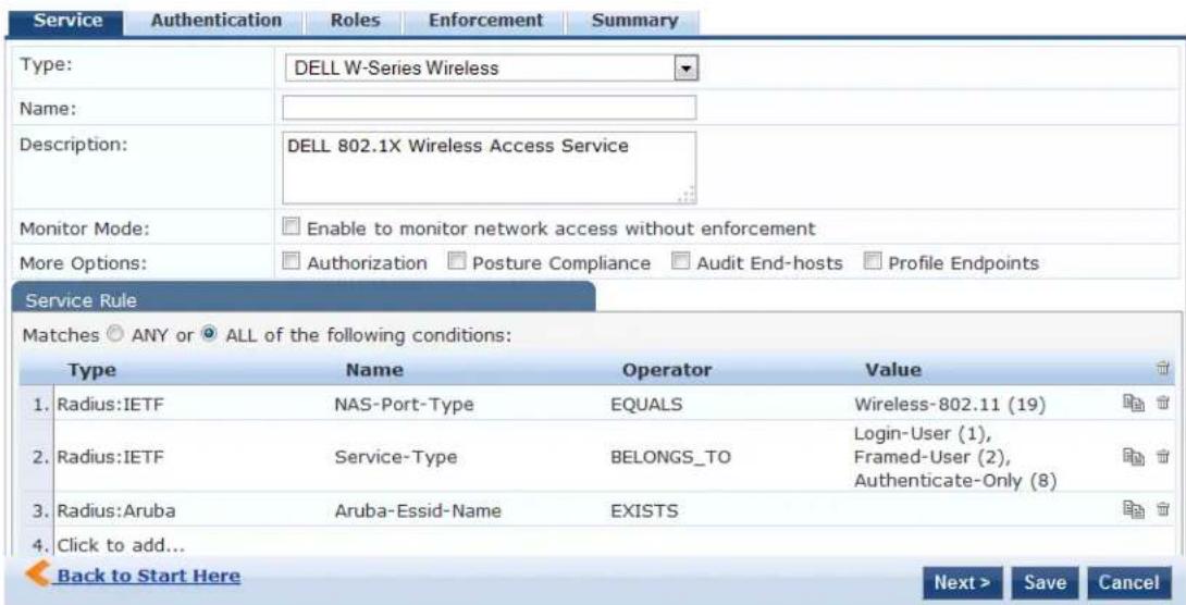 Service Authentication Roles Enforcement Summary Type: DELL W-Series Wireless Name: Description: DELL 802.1X Wireless Access Service Monitor Mode: Enable to monitor network access without enforcement More Options: Authorization Posture Compliance Audit End-hosts Profile Endpoints Service Rule Matches ANY or ALL of the following conditions: Type Name Operator Value 1. Radius:IETF NAS-Port-Type EQUALS Wireless-802.11 (19) 2. Radius:IETF Service-Type BELONGS_TO Login-User (1), 3. Radius:Aruba Aruba-Essid-Name EXISTS Authenticate-Only (8) 4. Click to add... Back to Start Here Next > Save Cancel