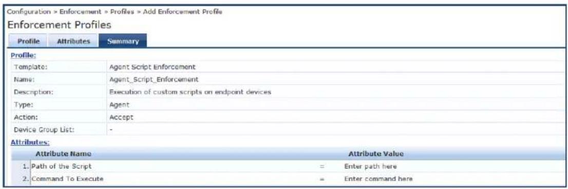 Configuration > Enforcement > Profiles > Add Enforcement Profile Enforcement Profiles Profile Attributes Summary Profile: Template: Agent Script Enforcement Name: Agent_Script_Enforcement Description: Execution of custom scripts on endpoint devices Type: Agent Action: Accept Device Group List: - Attributes: Attribute Name Attribute Value 1. Path of the Script = Enter path here 2. Command To Execute = Enter command here