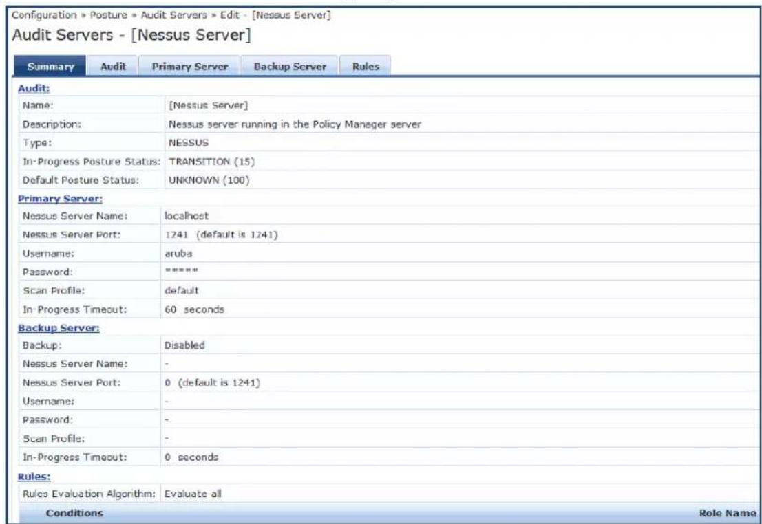 Configuration > Posture > Audit Servers > Edit - [Nessus Server] Audit Servers - [Nessus Server] Summary Audit Primary Server Backup Server Rules Audit: Name: [Nessus Server] Description: Nessus server running in the Policy Manager server Type: NESSUS In-Progress Posture Status: TRANSITION (15) Default Posture Status: UNKNOWN (100) Primary Server: Nessus Server Name: localhost Nessus Server Port: 1241 (default is 1241) Username: aruba Password: ***** Scan Profile: default In-Progress Timeout: 60 seconds Backup Server: Backup: Disabled Nessus Server Name: - Nessus Server Port: 0 (default is 1241) Username: - Password: - Scan Profile: - In-Progress Timeout: 0 seconds Rules: Rules Evaluation Algorithm: Evaluate all Conditions Role Name