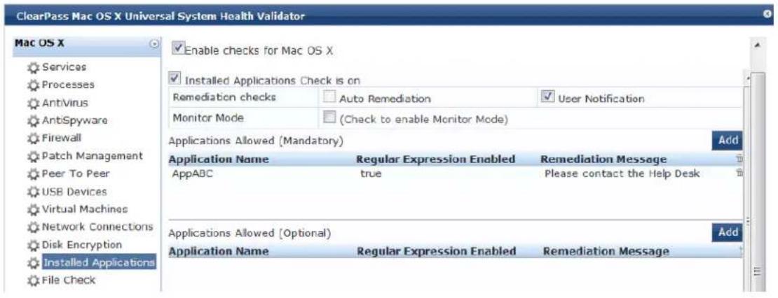 ClearPass Mac OS X Universal System Health Validator Mac OS X ✓ Enable checks for Mac OS X ✓ Installed Applications Check is on Remediation checks Auto Remediation User Notification Monitor Mode (Check to enable Monitor Mode) Applications Allowed (Mandatory) Add Application Name Regular Expression Enabled Remediation Message AppABC(true Please contact the Help Desk Applications Allowed (Optional) Add Application Name Regular Expression Enabled Remediation Message Files Check